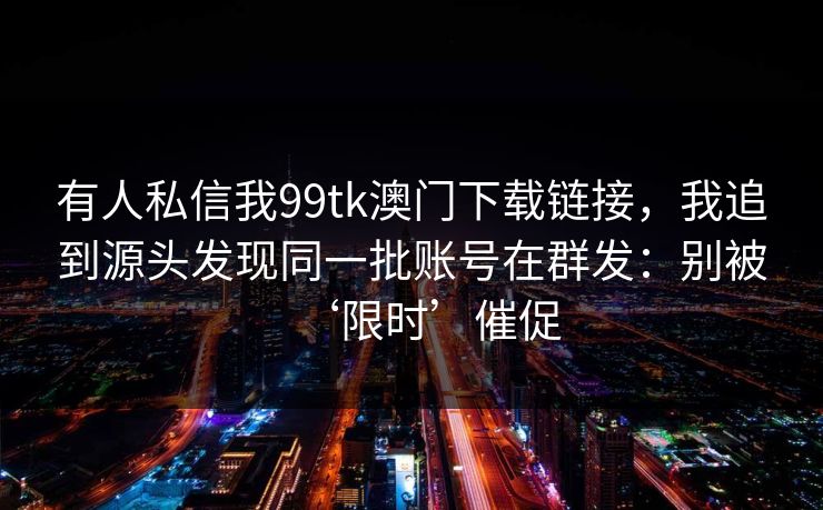 有人私信我99tk澳门下载链接，我追到源头发现同一批账号在群发：别被‘限时’催促
