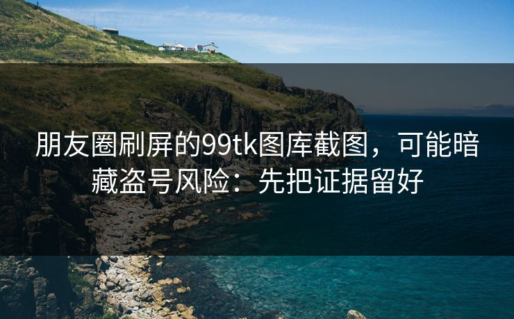 朋友圈刷屏的99tk图库截图，可能暗藏盗号风险：先把证据留好