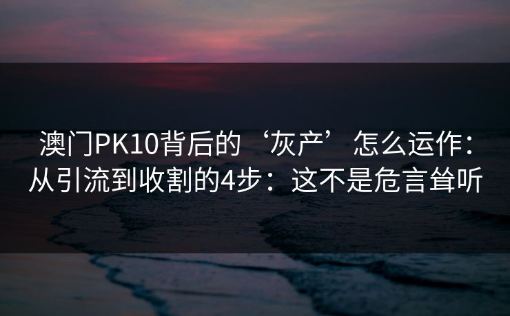 澳门PK10背后的‘灰产’怎么运作：从引流到收割的4步：这不是危言耸听