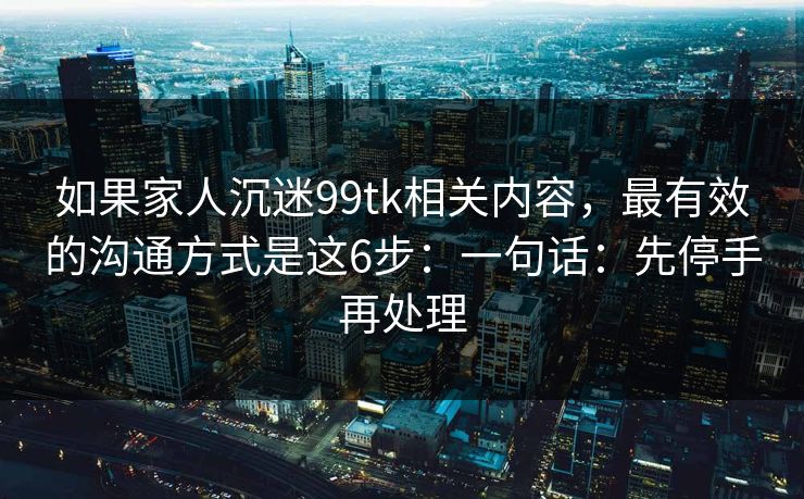 如果家人沉迷99tk相关内容,最有效的沟通方式是这6步:一句话:先停手再处理 如果家人沉迷99tk相关内容,最有效的沟通方式是这6步:一句话:先停手再处理