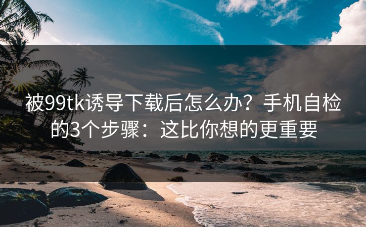 被99tk诱导下载后怎么办?手机自检的3个步骤:这比你想的更重要 被99tk诱导下载后怎么办?手机自检的3个步骤:这比你想的更重要