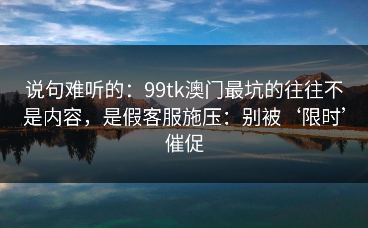 说句难听的:99tk澳门最坑的往往不是内容,是假客服施压:别被‘限时’催促 说句难听的:99tk澳门最坑的往往不是内容,是假客服施压:别被‘限时’催促