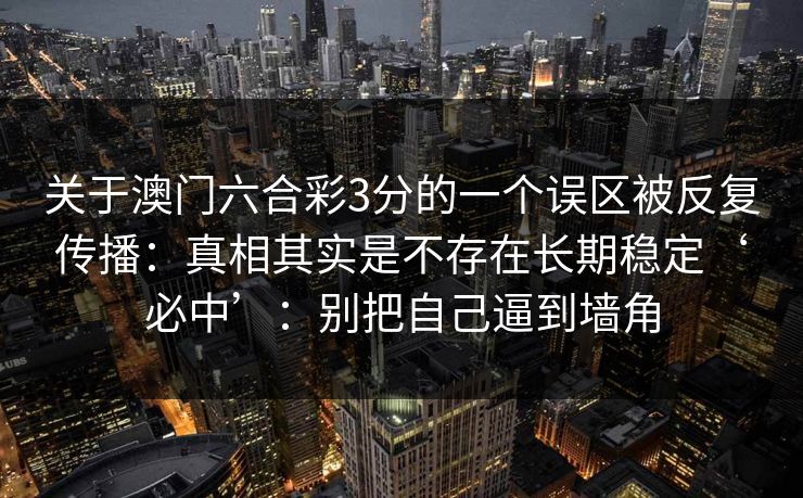 关于澳门六合彩3分的一个误区被反复传播:真相其实是不存在长期稳定‘必中’:别把自己逼到墙角 关于澳门六合彩3分的一个误区被反复传播:真相其实是不存在长期稳定‘必中’:别把自己逼到墙角