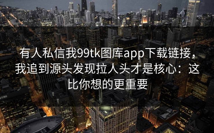 有人私信我99tk图库app下载链接，我追到源头发现拉人头才是核心：这比你想的更重要