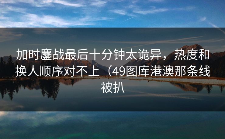 加时鏖战最后十分钟太诡异，热度和换人顺序对不上（49图库港澳那条线被扒