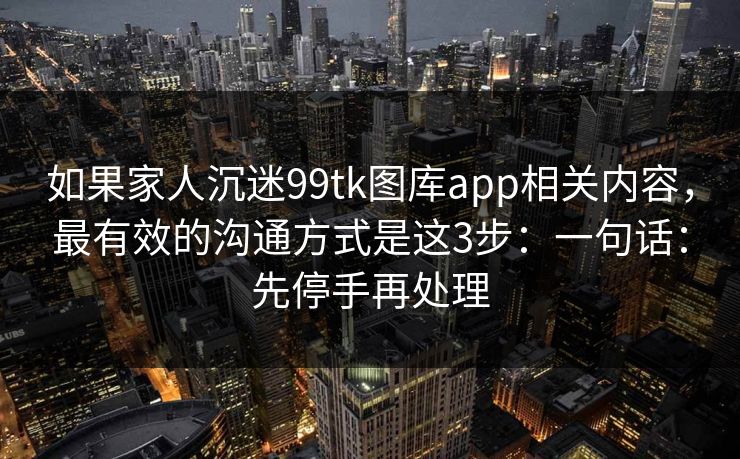 如果家人沉迷99tk图库app相关内容，最有效的沟通方式是这3步：一句话：先停手再处理