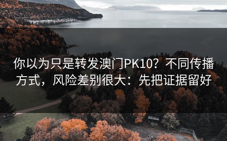 你以为只是转发澳门PK10？不同传播方式，风险差别很大：先把证据留好