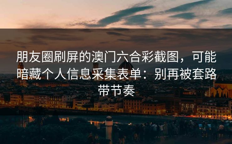 朋友圈刷屏的澳门六合彩截图，可能暗藏个人信息采集表单：别再被套路带节奏