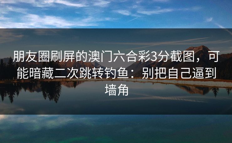 朋友圈刷屏的澳门六合彩3分截图，可能暗藏二次跳转钓鱼：别把自己逼到墙角