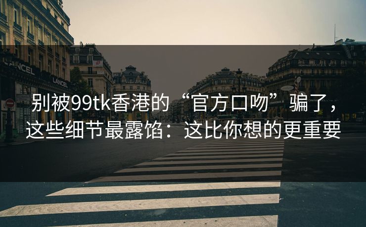 别被99tk香港的“官方口吻”骗了，这些细节最露馅：这比你想的更重要