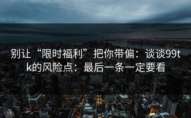 别让“限时福利”把你带偏:谈谈99tk的风险点:最后一条一定要看 别让“限时福利”把你带偏:谈谈99tk的风险点:最后一条一定要看