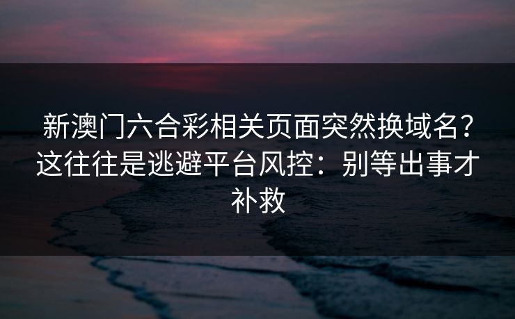 新澳门六合彩相关页面突然换域名？这往往是逃避平台风控：别等出事才补救