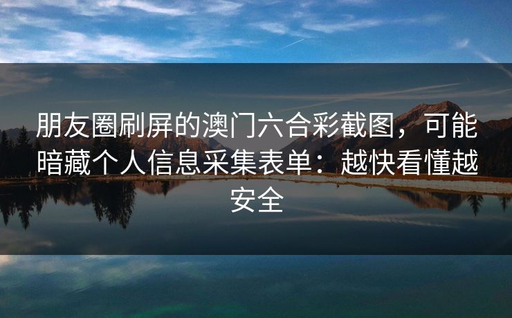 朋友圈刷屏的澳门六合彩截图，可能暗藏个人信息采集表单：越快看懂越安全