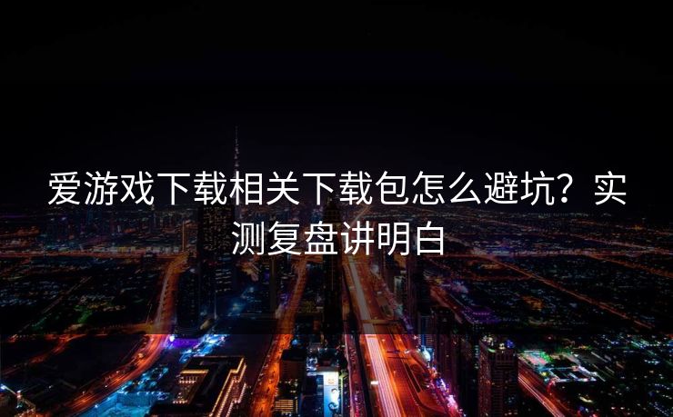 爱游戏下载相关下载包怎么避坑？实测复盘讲明白