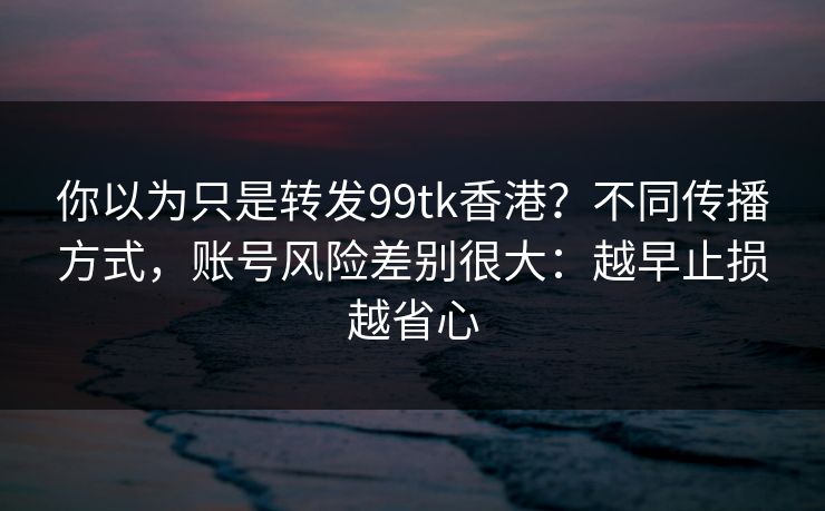你以为只是转发99tk香港？不同传播方式，账号风险差别很大：越早止损越省心