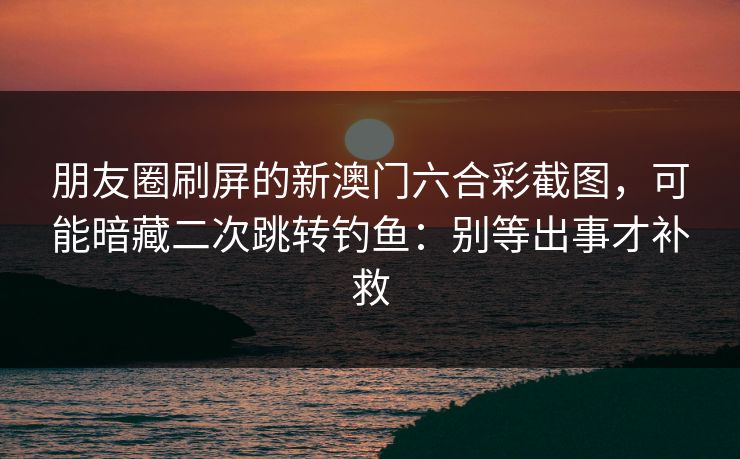 朋友圈刷屏的新澳门六合彩截图，可能暗藏二次跳转钓鱼：别等出事才补救