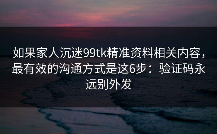 如果家人沉迷99tk精准资料相关内容，最有效的沟通方式是这6步：验证码永远别外发